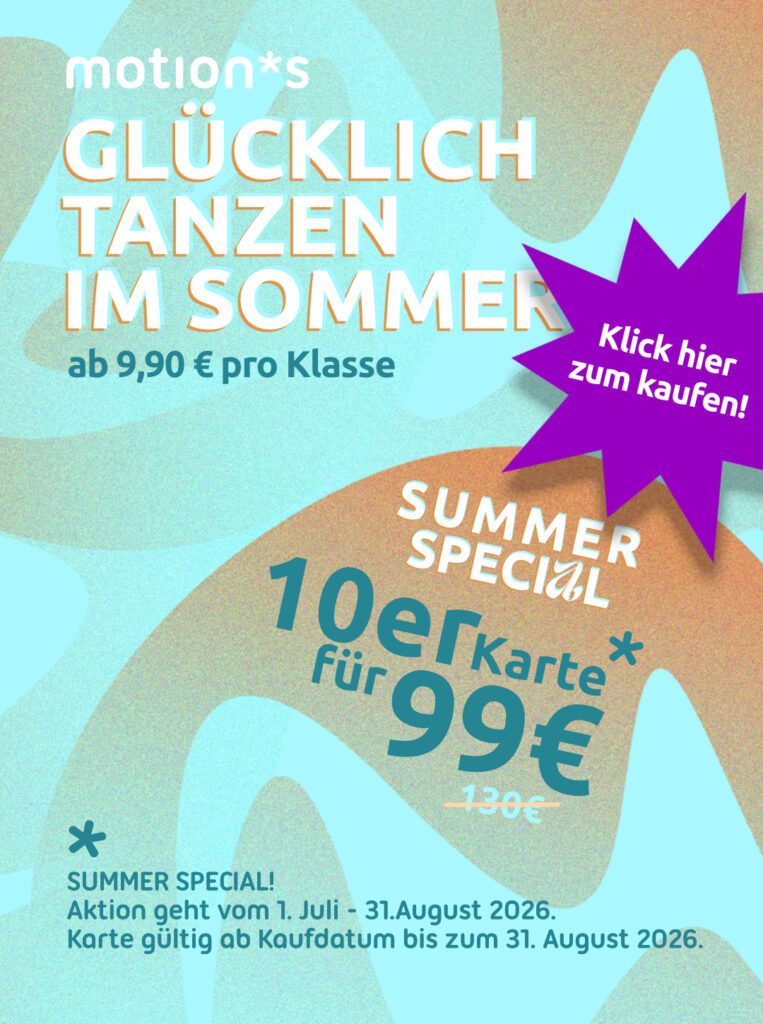 Glücklich Tanzen Im Sommer, ab 9,90€ pro Klasse. motion*s Summer Special. 10er Karte für 99€. Aktion geht vom 1. Juli - 31.August 2026. Karte gültig ab Kaufdatum bis zum 31. August 2026. Mit dem Button kannst du die Karte kaufen. Direktlink zum Warenkorb.
